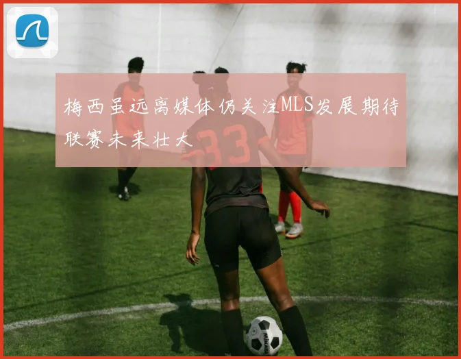 梅西虽远离媒体仍关注MLS发展期待联赛未来壮大
