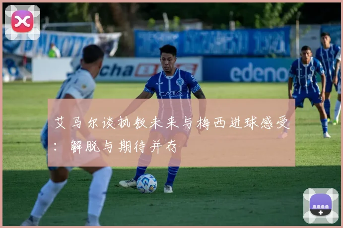艾马尔谈执教未来与梅西进球感受：解脱与期待并存