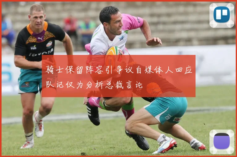 骑士保留阵容引争议自媒体人回应队记仅为分析总裁言论