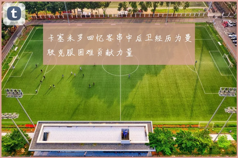卡塞米罗回忆客串中后卫经历为曼联克服困难贡献力量