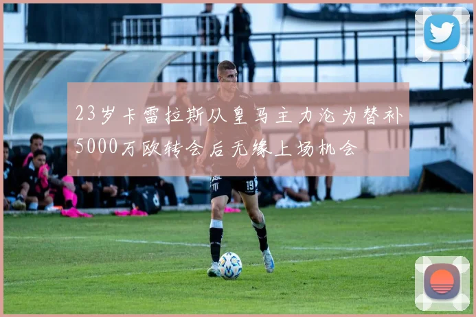 23岁卡雷拉斯从皇马主力沦为替补5000万欧转会后无缘上场机会