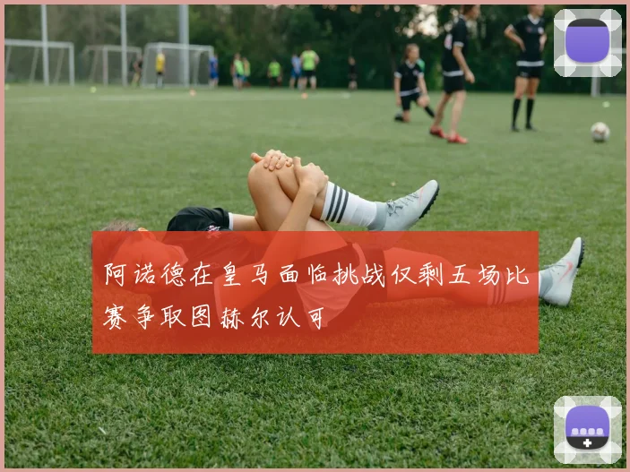 阿诺德在皇马面临挑战仅剩五场比赛争取图赫尔认可
